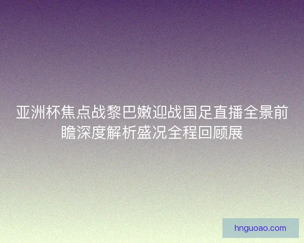 亚洲杯焦点战黎巴嫩迎战国足直播全景前瞻深度解析盛况全程回顾展