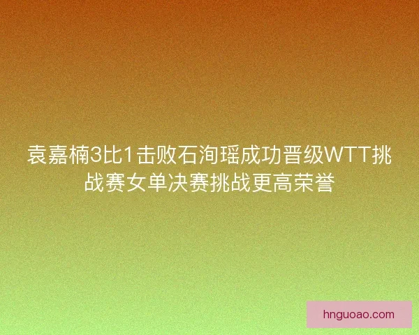 袁嘉楠3比1击败石洵瑶成功晋级WTT挑战赛女单决赛挑战更高荣誉