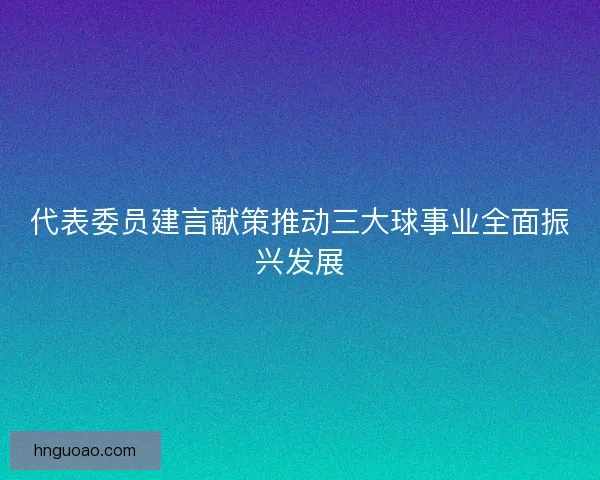 代表委员建言献策推动三大球事业全面振兴发展