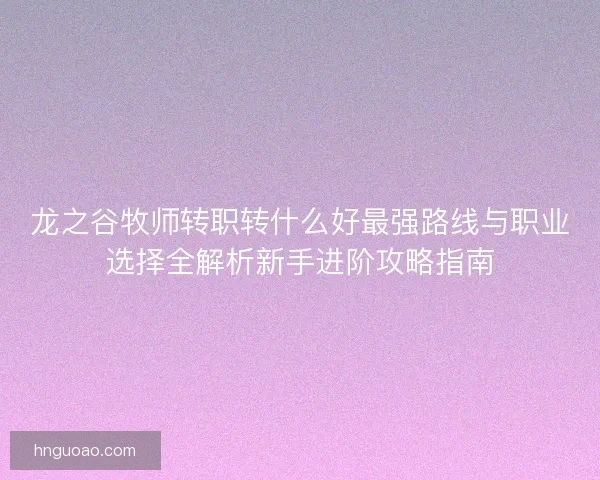龙之谷牧师转职转什么好最强路线与职业选择全解析新手进阶攻略指南