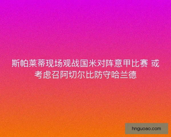 斯帕莱蒂现场观战国米对阵意甲比赛 或考虑召阿切尔比防守哈兰德