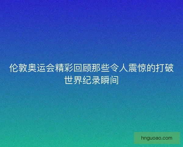 伦敦奥运会精彩回顾那些令人震惊的打破世界纪录瞬间