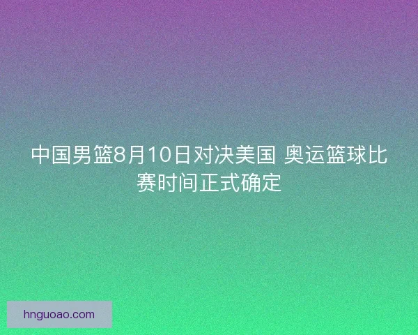 中国男篮8月10日对决美国 奥运篮球比赛时间正式确定