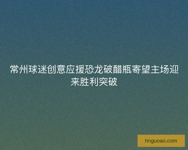 常州球迷创意应援恐龙破醋瓶寄望主场迎来胜利突破